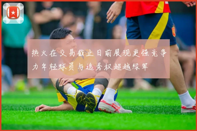 热火在交易截止日前展现更强竞争力年轻球员与选秀权超越绿军