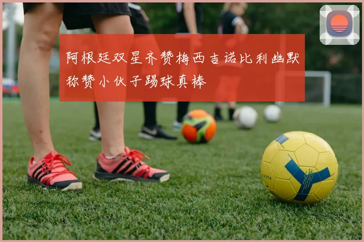 阿根廷双星齐赞梅西吉诺比利幽默称赞小伙子踢球真棒
