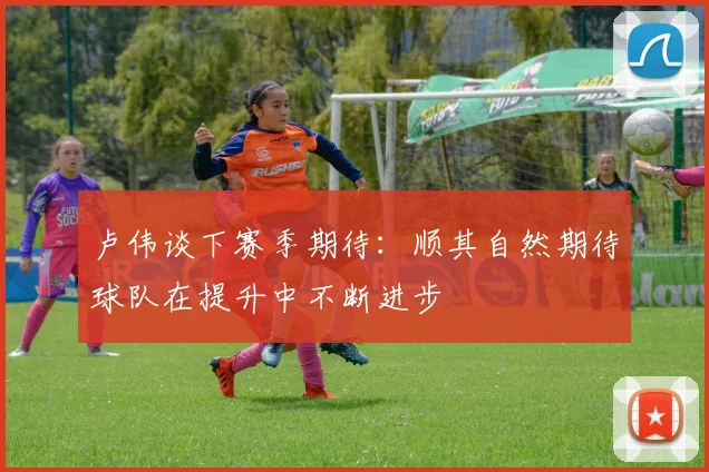 卢伟谈下赛季期待：顺其自然期待球队在提升中不断进步