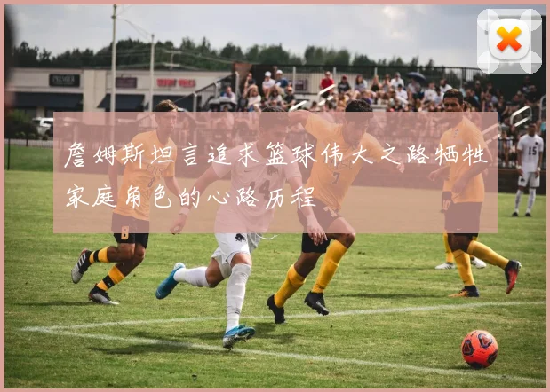 詹姆斯坦言追求篮球伟大之路牺牲家庭角色的心路历程