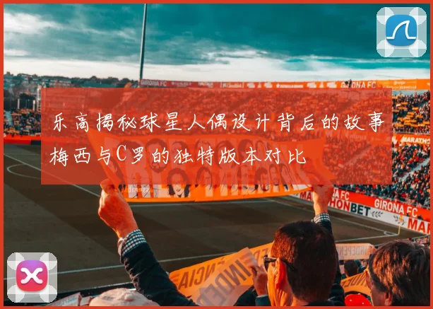 乐高揭秘球星人偶设计背后的故事梅西与C罗的独特版本对比