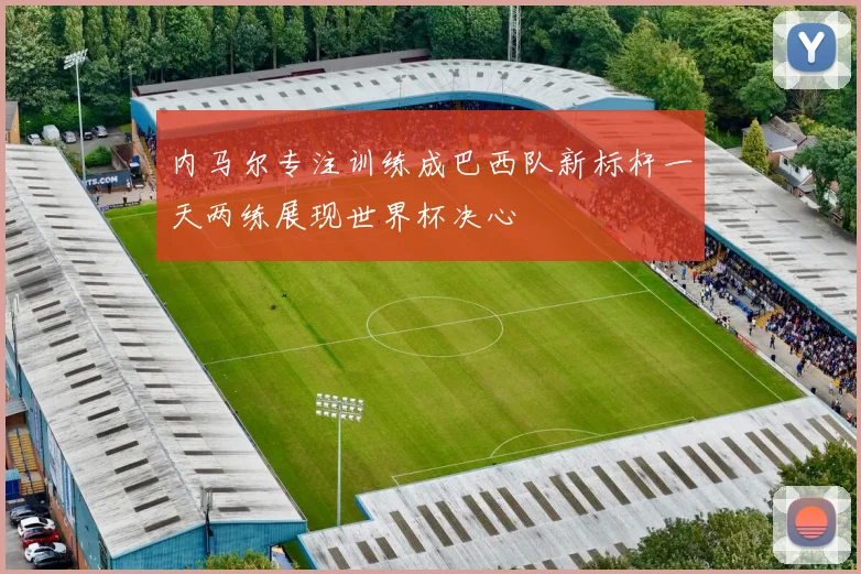 内马尔专注训练成巴西队新标杆一天两练展现世界杯决心