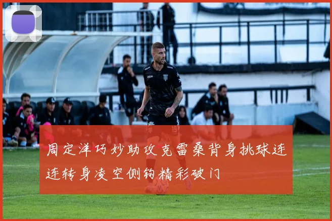 周定洋巧妙助攻克雷桑背身挑球连连转身凌空侧钩精彩破门