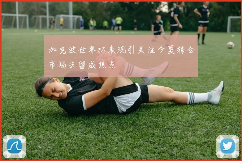 加克波世界杯表现引关注今夏转会市场去留成焦点