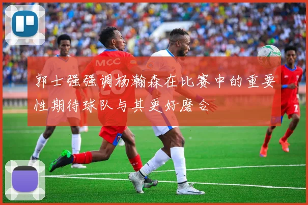 郭士强强调杨瀚森在比赛中的重要性期待球队与其更好磨合