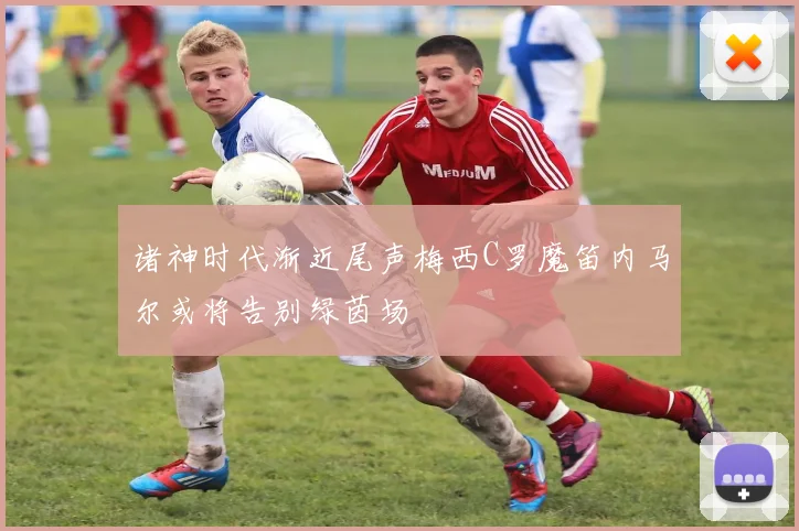 诸神时代渐近尾声梅西C罗魔笛内马尔或将告别绿茵场