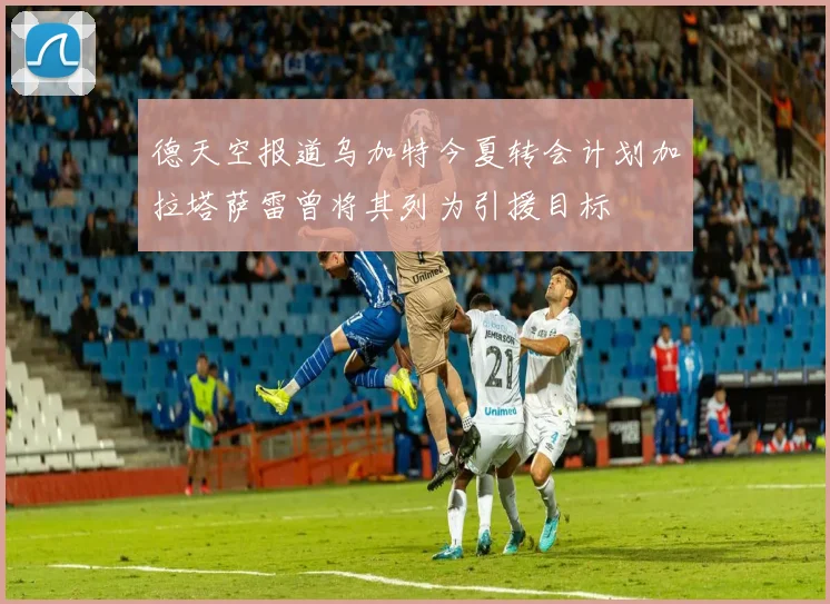 德天空报道乌加特今夏转会计划加拉塔萨雷曾将其列为引援目标
